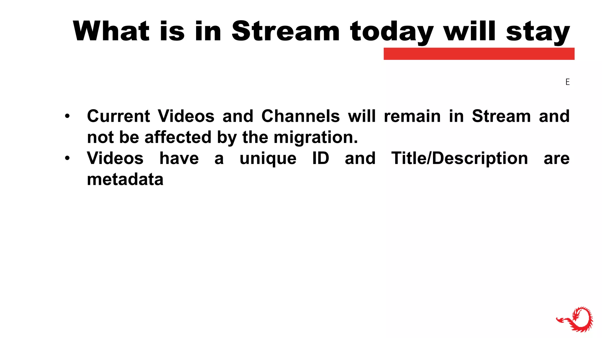 What is in Stream today will stay
• Current Videos and Channels will remain in Stream and
not be affected by the migration.
• Videos have a unique ID and Title/Description are
metadata
E
 