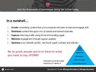 Questions? Tweet #DragonAcademy @dragonlawasia
In a nutshell…
1. Create compelling content that your prospects will want to read and engage with
2. Distribute content through a mix of owned and earned channels
3. Capture returning traffic using forms and landing pages
4. Maintain engagement through regular updates
5. Optimise your LinkedIn profile – be found, spark curiosity and interest
Hootsuite’s social media
hierarchy of needs ➤
Be so good, people opt-in to listen to what
you have to say. #FOMO
 