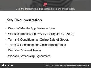Questions? Tweet #DragonAcademy @dragonlawasia
• Website/ Mobile App Terms of Use
• Website/ Mobile App Privacy Policy (PDPA 2012)
• Terms & Conditions for Online Sale of Goods
• Terms & Conditions for Online Marketplace
• Website Payment Terms
• Website Advertising Agreement
Key Documentation
 
