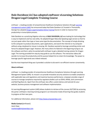 Dale Davidson LLC has adopted emPower eLearning Solutions Dragon Legal Complete Training Course<br />emPower - a leading provider of comprehensive Healthcare Compliance Solutions through Learning management system (LMS) has announced today that Dales Davidson LLC located in Thomasville, Georgia has adopted Dragon Legal Complete Online Training Course in order to improve their productivity in transcription process.<br />Dale Davidson as a practicing litigation attorney at DALE DAVIDSON, LLC was looking for technology that is easy to implement and has real utility. He adopted Dragon Naturally Speaking Legal version so that he can just speak rather than type or have some type the documentation. The concept of simply dictating to the computer to produce documents, open applications, and search the internet or my computer without using a keyboard or mouse is amazing. Mr. Davidson wanted to leverage something similar and hence he adopted Dragon Legal. However, like many others he faltered in the beginning trying to use the software and that is when he worked with emPower to get a detailed training solution for Dragon Legal. The training provided him step by step guide to use the software. The interactive videos did wonder to increase the productivity and the quizzes helped him to retain the knowledge. The power to leverage specific legal words was indeed released.<br />But the most important thing was it provided a solution to do work in an efficient manner conveniently.<br />About emPower emPower  is a leading provider of comprehensive Healthcare Compliance Solutions through Learning Management System (LMS). Its mission is to provide innovative security solutions to enable compliance with applicable laws and regulations and maximize business performance. empower provides range of courses to manage compliance required by regulatory bodies such as OSHA, HIPAA, Joint commission and Red Flag Rule etc. Apart from this emPower also offers custom demos and tutorials for your website, business process management and software implementation.Its Learning Management system (LMS) allows students to retrieve all the courses 24/7/365 by accessing the portal. emPower e-learning training program is an interactive mode of learning that guides students to progress at their own pace.<br />For additional information, please visit http://www.empowerbpo.com .<br />Media Contact (emPower) Jason Gayamarketing@empowerbpo.com <br />emPower12806 Townepark WayLouisville, KY 40243-2311Ph: 502 -400-9374 http://www.empowerbpo.com <br />http://www.dragonelearning.com<br />