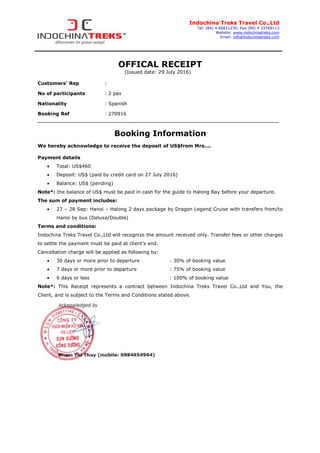 Indochina Treks Travel Co.,Ltd
Tel: (84) 4 66821230; Fax (84) 4 33769113
Website: www.indochinatreks.com
Email: info@indochinatreks.com
OFFICAL RECEIPT
(Issued date: 29 July 2016)
Customers’ Rep :
No of participants : 2 pax
Nationality : Spanish
Booking Ref : 270916
Booking Information
We hereby acknowledge to receive the deposit of US$from Mrs....
Payment details
• Total: US$460
• Deposit: US$ (paid by credit card on 27 July 2016)
• Balance: US$ (pending)
Note*: the balance of US$ must be paid in cash for the guide to Halong Bay before your departure.
The sum of payment includes:
• 27 – 28 Sep: Hanoi – Halong 2 days package by Dragon Legend Cruise with transfers from/to
Hanoi by bus (Deluxe/Double)
Terms and conditions:
Indochina Treks Travel Co.,Ltd will recognize the amount received only. Transfer fees or other charges
to settle the payment must be paid at client’s end.
Cancellation charge will be applied as following by:
• 30 days or more prior to departure : 30% of booking value
• 7 days or more prior to departure : 75% of booking value
• 6 days or less : 100% of booking value
Note*: This Receipt represents a contract between Indochina Treks Travel Co.,Ltd and You, the
Client, and is subject to the Terms and Conditions stated above.
 