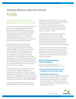 FAQs
h e a lt h c a r e
What Healthcare Challenges Does
Dragon Medical Practice Edition Solve?
EHRs offer the potential to dramatically improve
the cost and quality of healthcare. Despite
this potential, EHR software is used by only
57% of clinicians in the U.S. today. In order to
understand the potential benefits of Dragon®
Medical Practice Edition, it is important to
articulate the factors that are driving U.S.
healthcare toward EHR adoption, as well as the
factors that are inhibiting EHR adoption.
Incentive payments to physicians have
dramatically accelerated EHR software
purchasing and implementation. Passed in
2009, the Health IT for Economic and Clinical
Health Act (HITECH) provides physicians
up to $64,000 each ‘for showing that they
are meaningfully using health information
technology’, by purchasing and using CCHIT-
certified (www.cchit.org) EHRs. According to the
2010 CapSite Ambulatory EHR and PM Study,
42% of all physician practices indicated they had
purchased an EHR in the previous two years—
up from 37% a year earlier.
Physicians must also purchase EHRs in order
to report to the Center for Medicare and
Medicaid Services (CMS) a number of Clinical
Quality Measures (CQMs), as well as maintain
Problem Lists and Medication Lists. Clearly, EHR
templates are required to capture these elements
of the patient encounter to meet CMS guidelines.
Dragon Medical Practice Edition is the speech
recognition solution from Nuance®
Healthcare
designed for use not only by doctors but also
nurses, nurse practitioners, physician assistants,
therapists, and other care providers.
For practices with less than 25 physicians,
Dragon Medical Practice Edition is the only
real-time speech recognition solution which
fits busy clinicians’ needs.
Dragon Medical Practice Edition introduces
a faster, more efficient way for medical
professionals to create medical records,
medical correspondence, or email messages.
Dragon Medical Practice Edition introduces a
new, faster speech recognition engine that is
over 20% more accurate than previous versions.
This solution turns voice into text three times
faster than most people can type, with up to
99% accuracy, using any Windows®
-based
EHR system. Dragon Medical Practice Edition
includes vocabularies covering more than 90
medical specialties.
WHY USE DRAGON MEDICAL
PRACTICE EDITION?
Here are just a few reasons why
Dragon Medical Practice Edition is for you:
• Improves the quality, efficiency, and
profitability of the care you provide
• Raises clinician satisfaction
Physicians who use Dragon Medical Practice Edition
report that it makes the practice of medicine
more enjoyable and that they can get home
in time for dinner—no more late nights and
weekends catching up on dictating/typing and
signing patient charts.
Dragon Medical Practice Edition
FAQs
 