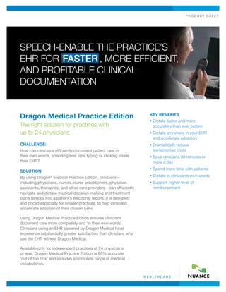 product shee t
h e a lt h c a r e
Dragon Medical Practice Edition
The right solution for practices with
up to 24 physicians
CHALLENGE:
How can clinicians efficiently document patient care in
their own words, spending less time typing or clicking inside
their EHR?
SOLUTION:
By using Dragon®
Medical Practice Edition, clinicians—
including physicians, nurses, nurse practitioners, physician
assistants, therapists, and other care providers—can efficiently
navigate and dictate medical decision-making and treatment
plans directly into a patient’s electronic record. It is designed
and priced especially for smaller practices, to help clinicians
accelerate adoption of their chosen EHR.
Using Dragon Medical Practice Edition ensures clinicians
document care more completely and ‘in their own words’.
Clinicians using an EHR powered by Dragon Medical have
experience substantially greater satisfaction than clinicians who
use the EHR without Dragon Medical.
Available only for independent practices of 24 physicians
or less, Dragon Medical Practice Edition is 99% accurate
‘out of the box’ and includes a complete range of medical
vocabularies.
Key Benefits
• Dictate faster and more
accurately than ever before
• Dictate anywhere in your EHR
and accelerate adoption
• Dramatically reduce
transcription costs
• Save clinicians 30 minutes or
more a day
• Spend more time with patients
• Dictate in clinician’s own words
• Support higher level of
reimbursement
Speech-enable the Practice’s
EHR for Faster , More Efficient,
and Profitable Clinical
Documentation
 