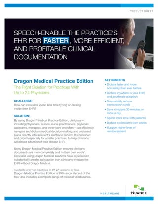 PRODUCT SHEET




SPEECH-ENABLE THE PRACTICE’S
EHR FOR FASTER , MORE EFFICIENT,
AND PROFITABLE CLINICAL
DOCUMENTATION


Dragon Medical Practice Edition                                        KEY BENEFITS
                                                                       •  ictate faster and more
                                                                         D
The Right Solution for Practices With                                    accurately than ever before
Up to 24 Physicians                                                    •  ictate anywhere in your EHR
                                                                         D
                                                                         and accelerate adoption
CHALLENGE:                                                             •  ramatically reduce
                                                                         D
How can clinicians spend less time typing or clicking                    transcription costs
inside their EHR?                                                      •  ave clinicians 30 minutes or
                                                                         S
                                                                         more a day
SOLUTION:
                                                                       •  pend more time with patients
                                                                         S
By using Dragon® Medical Practice Edition, clinicians—
including physicians, nurses, nurse practitioners, physician           •  ictate in clinician’s own words
                                                                         D
assistants, therapists, and other care providers—can efficiently       •  upport higher level of
                                                                         S
navigate and dictate medical decision-making and treatment               reimbursement
plans directly into a patient’s electronic record. It is designed
and priced especially for smaller practices, to help clinicians
accelerate adoption of their chosen EHR.

Using Dragon Medical Practice Edition ensures clinicians
document care more completely and ‘in their own words’.
Clinicians using Dragon Medical solutions have experienced
substantially greater satisfaction than clinicians who use the
EHR without Dragon Medical.

Available only for practices of 24 physicians or less,
Dragon Medical Practice Edition is 99% accurate ‘out of the
box’ and includes a complete range of medical vocabularies.




                                                                    H E A LT H C A R E
 