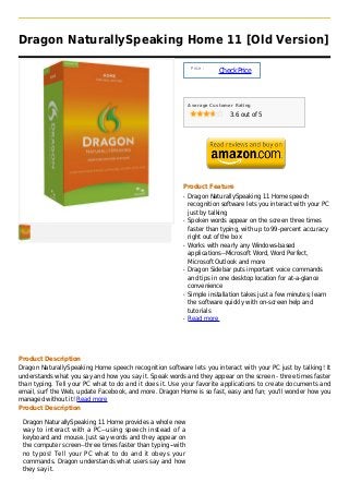 Dragon NaturallySpeaking Home 11 [Old Version]

                                                              Price :
                                                                        Check Price



                                                             Average Customer Rating

                                                                            3.6 out of 5




                                                         Product Feature
                                                         q   Dragon NaturallySpeaking 11 Home speech
                                                             recognition software lets you interact with your PC
                                                             just by talking
                                                         q   Spoken words appear on the screen three times
                                                             faster than typing, with up to 99-percent accuracy
                                                             right out of the box
                                                         q   Works with nearly any Windows-based
                                                             applications--Microsoft Word, Word Perfect,
                                                             Microsoft Outlook and more
                                                         q   Dragon Sidebar puts important voice commands
                                                             and tips in one desktop location for at-a-glance
                                                             convenience
                                                         q   Simple installation takes just a few minutes; learn
                                                             the software quickly with on-screen help and
                                                             tutorials
                                                         q   Read more




Product Description
Dragon NaturallySpeaking Home speech recognition software lets you interact with your PC just by talking! It
understands what you say and how you say it. Speak words and they appear on the screen - three times faster
than typing. Tell your PC what to do and it does it. Use your favorite applications to create documents and
email, surf the Web, update Facebook, and more. Dragon Home is so fast, easy and fun; you'll wonder how you
managed without it! Read more
Product Description

 Dragon NaturallySpeaking 11 Home provides a whole new
 way to interact with a PC--using speech instead of a
 keyboard and mouse. Just say words and they appear on
 the computer screen--three times faster than typing--with
 no typos! Tell your PC what to do and it obeys your
 commands. Dragon understands what users say and how
 they say it.
 
