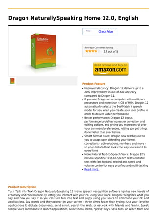 Dragon NaturallySpeaking Home 12.0, English

                                                              Price :
                                                                        Check Price



                                                             Average Customer Rating

                                                                            3.7 out of 5




                                                         Product Feature
                                                         q   Improved Accuracy: Dragon 12 delivers up to a
                                                             20% improvement in out-of-box accuracy
                                                             compared to Dragon 11.
                                                         q   If you use Dragon on a computer with multi-core
                                                             processors and more than 4 GB of RAM, Dragon 12
                                                             automatically selects the BestMatch V speech
                                                             model for you when you create your user profile in
                                                             order to deliver faster performance
                                                         q   Better performance: Dragon 12 boosts
                                                             performance by delivering easier correction and
                                                             editing options, and giving you more control over
                                                             your command preferences, letting you get things
                                                             done faster than ever before.
                                                         q   Smart Format Rules: Dragon now reaches out to
                                                             you to adapt upon detecting your format
                                                             corrections - abbreviations, numbers, and more -
                                                             so your dictated text looks the way you want it to
                                                             every time
                                                         q   More Natural Text-to-Speech Voice: Dragon 12's
                                                             natural-sounding Text-To-Speech reads editable
                                                             text-with fast-forward, rewind and speed and
                                                             volume control-for easy proofing and multi-tasking
                                                         q   Read more




Product Description
Turn Talk into Text-Dragon NaturallySpeaking 12 Home speech recognition software ignites new levels of
creativity and convenience by letting you interact with your PC using your voice. Dragon recognizes what you
say and how you say it so you can turn talk into text and enjoy using your voice to command your PC and
applications. Say words and they appear on your screen - three times faster than typing. Use your favorite
applications to dictate documents, send email, search the Web, or network with friends and family. Speak
simple voice commands to launch applications, select menu items, “press” keys, save files, or switch from one
 