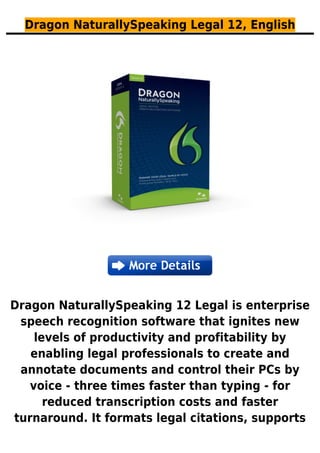 Dragon NaturallySpeaking Legal 12, English
Dragon NaturallySpeaking 12 Legal is enterprise
speech recognition software that ignites new
levels of productivity and profitability by
enabling legal professionals to create and
annotate documents and control their PCs by
voice - three times faster than typing - for
reduced transcription costs and faster
turnaround. It formats legal citations, supports
 
