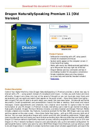 Download this document if link is not clickable


Dragon NaturallySpeaking Premium 11 [Old
Version]

                                                               Price :
                                                                         Check Price



                                                              Average Customer Rating

                                                                             3.2 out of 5




                                                          Product Feature
                                                          q   Software for interacting with a PC using speech
                                                              instead of a keyboard and mouse
                                                          q   Spoken words appear on the computer screen--3
                                                              times faster than typing
                                                          q   Works with nearly any Windows-based application;
                                                              up to 99-percent accuracy right out of the box
                                                          q   Dragon Sidebar puts key commands and tips in
                                                              one desktop location for at-a-glance convenience
                                                          q   Simple installation takes just a few minutes;
                                                              on-screen help and tutorials; headset included
                                                          q   Read more




Product Description
Control Your Digital World by Voice.Dragon NaturallySpeaking 11 Premium provides a whole new way to
interact with a PC -- using speech instead of a keyboard and mouse -- to help you work faster and more
efficiently. Dragon turns ideas into text at the speed of thought so you can municate more freely and
persuasively. Just say words and watch them appear on the puter screen -- three times faster than typing --
with no typos! Tell your PC what to do and it obeys your mands. Get more done faster: Dictate edit and format
documents. Create spreadsheets and presentations. Search the Web or desktop. Send email and instant
messages. Create appointments and schedules. Use a digital voice recorder to capture notes for later
transcription at your PC.Dragon 11 Premium includes everything users need to get started including a
high-quality headset. Dragon Premium Wireless includes a wireless headset and Dragon Premium Mobile
includes a digital voice recorder. Key Features: A personal assistant for the Web. With Dragon users say words
and they appear on the puter screen -- three times faster than typing -- with up to 99% accuracy right out of
the box. You can even personalize Dragon with custom word lists and formatting preferences. Dragon gets
more accurate over time as it learns your word choices and writing style. More accurate than ever before. NEW!
Dragon 11 Premium delivers significantly improved accuracy reducing recognition errors by up to 15% over
Dragon 10. Plus it detects hardware resources and automatically sets up the remended configuration for
optimal performance. Control your puter by voice. NEW! More Dragon Voice Shortcuts: Just say what you want
to do and Dragon does it. In addition to simple mands that create email schedule appointments and search the
 