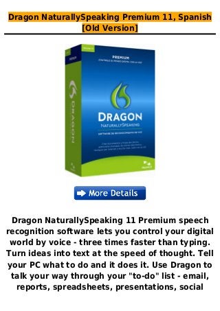 Dragon NaturallySpeaking Premium 11, Spanish
[Old Version]
Dragon NaturallySpeaking 11 Premium speech
recognition software lets you control your digital
world by voice - three times faster than typing.
Turn ideas into text at the speed of thought. Tell
your PC what to do and it does it. Use Dragon to
talk your way through your "to-do" list - email,
reports, spreadsheets, presentations, social
 