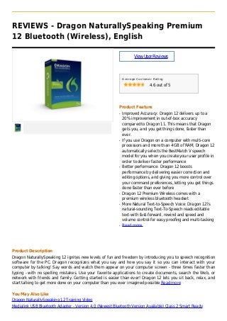 REVIEWS - Dragon NaturallySpeaking Premium
12 Bluetooth (Wireless), English
ViewUserReviews
Average Customer Rating
4.6 out of 5
Product Feature
Improved Accuracy: Dragon 12 delivers up to aq
20% improvement in out-of-box accuracy
compared to Dragon 11. This means that Dragon
gets you, and you get things done, faster than
ever.
If you use Dragon on a computer with multi-coreq
processors and more than 4 GB of RAM, Dragon 12
automatically selects the BestMatch V speech
model for you when you create your user profile in
order to deliver faster performance
Better performance: Dragon 12 boostsq
performance by delivering easier correction and
editing options, and giving you more control over
your command preferences, letting you get things
done faster than ever before
Dragon 12 Premium Wireless comes with aq
premium wireless bluetooth headset
More Natural Text-to-Speech Voice: Dragon 12?sq
natural-sounding Text-To-Speech reads editable
text-with fast-forward, rewind and speed and
volume control-for easy proofing and multi-tasking
Read moreq
Product Description
Dragon NaturallySpeaking 12 ignites new levels of fun and freedom by introducing you to speech recognition
software for the PC. Dragon recognizes what you say and how you say it so you can interact with your
computer by talking! Say words and watch them appear on your computer screen - three times faster than
typing - with no spelling mistakes. Use your favorite applications to create documents, search the Web, or
network with friends and family. Getting started is easier than ever! Dragon 12 lets you sit back, relax, and
start talking to get more done on your computer than you ever imagined possible Read more
You May Also Like
Dragon NaturallySpeaking 12 Training Video
Medialink USB Bluetooth Adapter - Version 4.0 (Newest Bluetooth Version Available) Class 2 Smart Ready
 