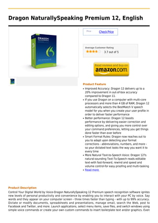 Dragon NaturallySpeaking Premium 12, English

                                                              Price :
                                                                        Check Price



                                                             Average Customer Rating

                                                                            3.7 out of 5




                                                         Product Feature
                                                         q   Improved Accuracy: Dragon 12 delivers up to a
                                                             20% improvement in out-of-box accuracy
                                                             compared to Dragon 11.
                                                         q   If you use Dragon on a computer with multi-core
                                                             processors and more than 4 GB of RAM, Dragon 12
                                                             automatically selects the BestMatch V speech
                                                             model for you when you create your user profile in
                                                             order to deliver faster performance
                                                         q   Better performance: Dragon 12 boosts
                                                             performance by delivering easier correction and
                                                             editing options, and giving you more control over
                                                             your command preferences, letting you get things
                                                             done faster than ever before
                                                         q   Smart Format Rules: Dragon now reaches out to
                                                             you to adapt upon detecting your format
                                                             corrections - abbreviations, numbers, and more -
                                                             so your dictated text looks the way you want it to
                                                             every time
                                                         q   More Natural Text-to-Speech Voice: Dragon 12?s
                                                             natural-sounding Text-To-Speech reads editable
                                                             text-with fast-forward, rewind and speed and
                                                             volume control-for easy proofing and multi-tasking
                                                         q   Read more




Product Description
Control Your Digital World by Voice-Dragon NaturallySpeaking 12 Premium speech recognition software ignites
new levels of personal productivity and convenience by enabling you to interact with your PC by voice. Say
words and they appear on your computer screen - three times faster than typing - with up to 99% accuracy.
Dictate or modify documents, spreadsheets and presentations, manage email, search the Web, post to
Facebook and Twitter, and more. Launch applications, select menu items, save files, and switch windows using
simple voice commands or create your own custom commands to insert boilerplate text and/or graphics. Even
 