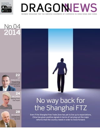 Download the
Dragon News app
Member Magazine for the Swedish Chambers of Commerce in Hong Kong and China
No.04
2014
No way back for
the Shanghai FTZ
Even if the Shanghai Free Trade Zone has yet to live up to expectations,
China has given positive signals in terms of carrying out the major
reforms that the country needs in order to move forward.
22
Ulf
Söderström
Expecting
solid growth
in China
24
Ida Collins
Baking from
the heart
28
Jan Carlzon
Leadership
by love
 