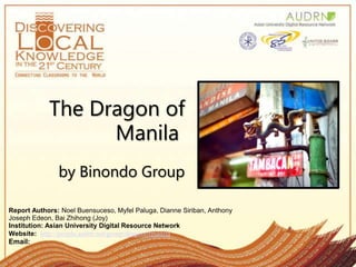 The Dragon of Manila by Binondo Group Report Authors: Noel Buensuceso, MyfelPaluga, Dianne Siriban, Anthony Joseph Edeon, BaiZhihong (Joy) Institution: Asian University Digital Resource Network Website:  http://people.audrn.net/group/dragonofmanila Email:  