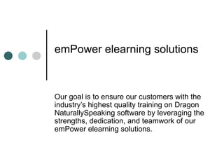emPower elearning solutions



Our goal is to ensure our customers with the
industry’s highest quality training on Dragon
NaturallySpeaking software by leveraging the
strengths, dedication, and teamwork of our
emPower elearning solutions.
 