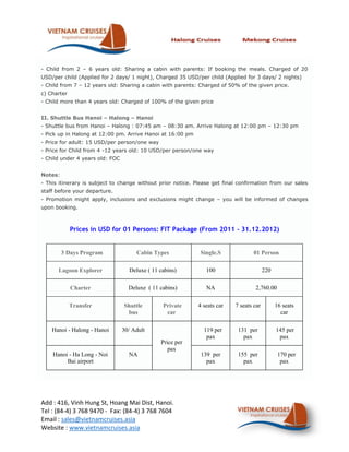 - Child from 2 – 6 years old: Sharing a cabin with parents: If booking the meals. Charged of 20
USD/per child (Applied for 2 days/ 1 night), Charged 35 USD/per child (Applied for 3 days/ 2 nights)
- Child from 7 – 12 years old: Sharing a cabin with parents: Charged of 50% of the given price.
c) Charter
- Child more than 4 years old: Charged of 100% of the given price


II. Shuttle Bus Hanoi – Halong – Hanoi
- Shuttle bus from Hanoi – Halong : 07:45 am – 08:30 am. Arrive Halong at 12:00 pm – 12:30 pm
- Pick up in Halong at 12:00 pm. Arrive Hanoi at 16:00 pm
- Price for adult: 15 USD/per person/one way
- Price for Child from 4 -12 years old: 10 USD/per person/one way
- Child under 4 years old: FOC


Notes:
- This itinerary is subject to change without prior notice. Please get final confirmation from our sales
staff before your departure.
- Promotion might apply, inclusions and exclusions might change – you will be informed of changes
upon booking.



             Prices in USD for 01 Persons: FIT Package (From 2011 - 31.12.2012)


         3 Days Program               Cabin Types             Single.S             01 Person

      Lagoon Explorer              Deluxe ( 11 cabins)          100                      220

             Charter               Deluxe ( 11 cabins)          NA                 2,760.00

             Transfer            Shuttle        Private      4 seats car   7 seats car         16 seats
                                  bus            car                                             car

    Hanoi - Halong - Hanoi       30/ Adult                     119 per      131 per            145 per
                                                                pax           pax               pax
                                               Price per
                                                  pax
    Hanoi - Ha Long - Noi          NA                         139 per       155 per             170 per
         Bai airport                                            pax           pax                pax




Add : 416, Vinh Hung St, Hoang Mai Dist, Hanoi.
Tel : (84-4) 3 768 9470 - Fax: (84-4) 3 768 7604
Email : sales@vietnamcruises.asia
Website : www.vietnamcruises.asia
 