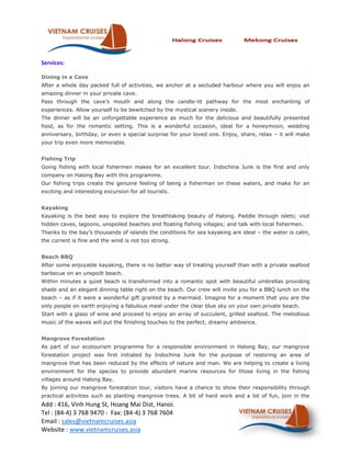 Services:

Dining in a Cave
After a whole day packed full of activities, we anchor at a secluded harbour where you will enjoy an
amazing dinner in your private cave.
Pass through the cave’s mouth and along the candle-lit pathway for the most enchanting of
experiences. Allow yourself to be bewitched by the mystical scenery inside.
The dinner will be an unforgettable experience as much for the delicious and beautifully presented
food, as for the romantic setting. This is a wonderful occasion, ideal for a honeymoon, wedding
anniversary, birthday, or even a special surprise for your loved one. Enjoy, share, relax – it will make
your trip even more memorable.


Fishing Trip
Going fishing with local fishermen makes for an excellent tour. Indochina Junk is the first and only
company on Halong Bay with this programme.
Our fishing trips create the genuine feeling of being a fisherman on these waters, and make for an
exciting and interesting excursion for all tourists.


Kayaking
Kayaking is the best way to explore the breathtaking beauty of Halong. Paddle through islets; visit
hidden caves, lagoons, unspoiled beaches and floating fishing villages; and talk with local fishermen.
Thanks to the bay’s thousands of islands the conditions for sea kayaking are ideal – the water is calm,
the current is fine and the wind is not too strong.


Beach BBQ
After some enjoyable kayaking, there is no better way of treating yourself than with a private seafood
barbecue on an unspoilt beach.
Within minutes a quiet beach is transformed into a romantic spot with beautiful umbrellas providing
shade and an elegant dinning table right on the beach. Our crew will invite you for a BBQ lunch on the
beach – as if it were a wonderful gift granted by a mermaid. Imagine for a moment that you are the
only people on earth enjoying a fabulous meal under the clear blue sky on your own private beach.
Start with a glass of wine and proceed to enjoy an array of succulent, grilled seafood. The melodious
music of the waves will put the finishing touches to the perfect, dreamy ambience.


Mangrove Forestation
As part of our ecotourism programme for a responsible environment in Halong Bay, our mangrove
forestation project was first initiated by Indochina Junk for the purpose of restoring an area of
mangrove that has been reduced by the effects of nature and man. We are helping to create a living
environment for the species to provide abundant marine resources for those living in the fishing
villages around Halong Bay.
By joining our mangrove forestation tour, visitors have a chance to show their responsibility through
practical activities such as planting mangrove trees. A bit of hard work and a lot of fun, join in the
Add : 416, Vinh Hung St, Hoang Mai Dist, Hanoi.
Tel : (84-4) 3 768 9470 - Fax: (84-4) 3 768 7604
Email : sales@vietnamcruises.asia
Website : www.vietnamcruises.asia
 