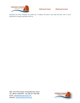 activities you never thought you would do in modern life even if you had the time. Join in, and
experience a unique experience with us.




Add : 416, Vinh Hung St, Hoang Mai Dist, Hanoi.
Tel : (84-4) 3 768 9470 - Fax: (84-4) 3 768 7604
Email : sales@vietnamcruises.asia
Website : www.vietnamcruises.asia
 