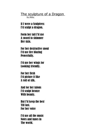 The sculpture of a Dragon 
by Abby 
If I were a Sculptress 
I’d sculpt a dragon. 
Form her tail I’d use 
A sword to shimmer 
Her skin. 
For her destructive snout 
I’d use fire blazing 
Powerfully. 
I’d use her wings for 
Looking friendly. 
For her flesh 
I’d picture it like 
A roll of silk. 
And for her talons 
I’d sculpt bronze 
With beauty. 
But I’d keep the best 
Till last. 
For her voice 
I’d use all the music 
Notes and tunes in 
The world. 
 