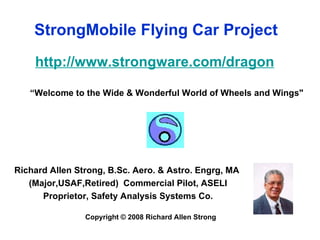 StrongMobile Flying Car Project http://www.strongware.com/dragon “Welcome to the Wide & Wonderful World of Wheels and Wings" Richard Allen Strong, B.Sc. Aero. & Astro. Engrg, MA  (Major,USAF,Retired)  Commercial Pilot, ASELI Proprietor, Safety Analysis Systems Co. Copyright © 2008 Richard Allen Strong 