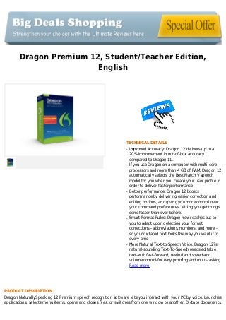 Dragon Premium 12, Student/Teacher Edition,
English
TECHNICAL DETAILS
Improved Accuracy: Dragon 12 delivers up to aq
20% improvement in out-of-box accuracy
compared to Dragon 11.
If you use Dragon on a computer with multi-coreq
processors and more than 4 GB of RAM, Dragon 12
automatically selects the Best Match V speech
model for you when you create your user profile in
order to deliver faster performance
Better performance: Dragon 12 boostsq
performance by delivering easier correction and
editing options, and giving you more control over
your command preferences, letting you get things
done faster than ever before.
Smart Format Rules: Dragon now reaches out toq
you to adapt upon detecting your format
corrections - abbreviations, numbers, and more -
so your dictated text looks the way you want it to
every time
More Natural Text-to-Speech Voice: Dragon 12?sq
natural-sounding Text-To-Speech reads editable
text-with fast-forward, rewind and speed and
volume control-for easy proofing and multi-tasking
Read moreq
PRODUCT DESCRIPTION
Dragon NaturallySpeaking 12 Premium speech recognition software lets you interact with your PC by voice. Launches
applications, selects menu items, opens and closes files, or switches from one window to another. Dictate documents,
 