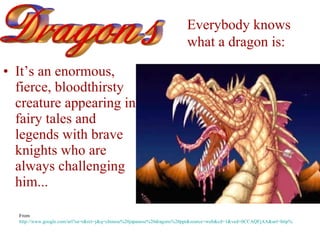 [object Object],Everybody knows  what a dragon is:   From  http://www.google.com/url?sa=t&rct=j&q=chinese%20japanese%20dragons%20ppt&source=web&cd=1&ved=0CCAQFjAA&url=http%3A%2F%2Fteachers.henrico.k12.va.us%2Fvirtualart%2Fpresentations%2Fmulticultural%2Fdragons.ppt&ei=g-zXTv7WKImH2AWctoU4&usg=AFQjCNE9yFgHpCMjyCZFcFY8SaTNu792eg&cad=rja 