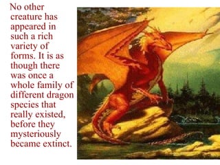 No other creature has appeared in such a rich variety of forms. It is as though there was once a whole family of different dragon species that really existed, before they mysteriously became extinct. 