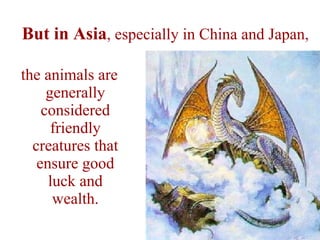 But in Asia , especially in China and Japan, the animals are generally considered friendly creatures that ensure good luck and wealth. 