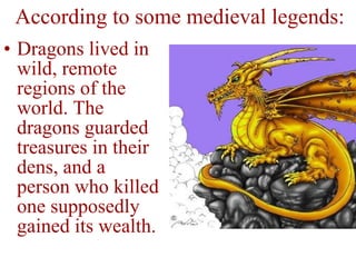 Dragons lived in wild, remote regions of the world. The dragons guarded treasures in their dens, and a person who killed one supposedly gained its wealth. According to some medieval legends: 
