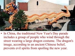 In China, the traditional New Year's Day parade includes a group of people who wind through the street wearing a large dragon costume. The dragon's image, according to an ancient Chinese belief, prevents evil spirits from spoiling the new year. 