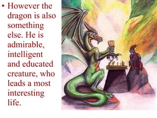 However the dragon is also something else. He is admirable, intelligent and educated creature, who leads a most interesting life. 