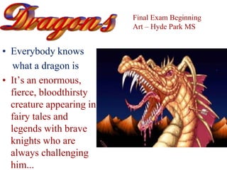 • Everybody knows
what a dragon is
• It’s an enormous,
fierce, bloodthirsty
creature appearing in
fairy tales and
legends with brave
knights who are
always challenging
him...
Final Exam Beginning
Art – Hyde Park MS
 