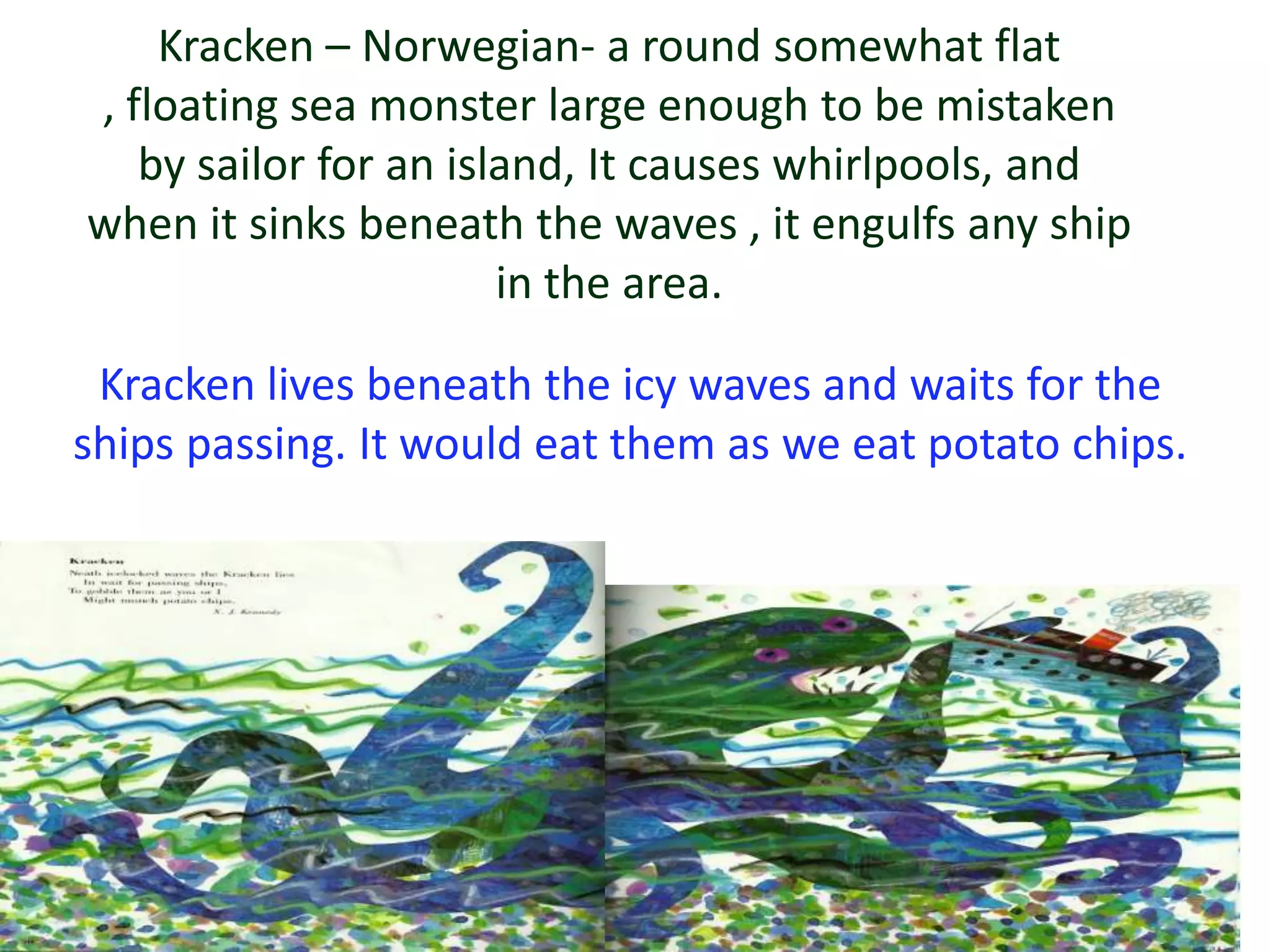 Kracken – Norwegian- a round somewhat flat
, floating sea monster large enough to be mistaken
   by sailor for an island, It causes whirlpools, and
when it sinks beneath the waves , it engulfs any ship
                       in the area.

 Kracken lives beneath the icy waves and waits for the
ships passing. It would eat them as we eat potato chips.
 