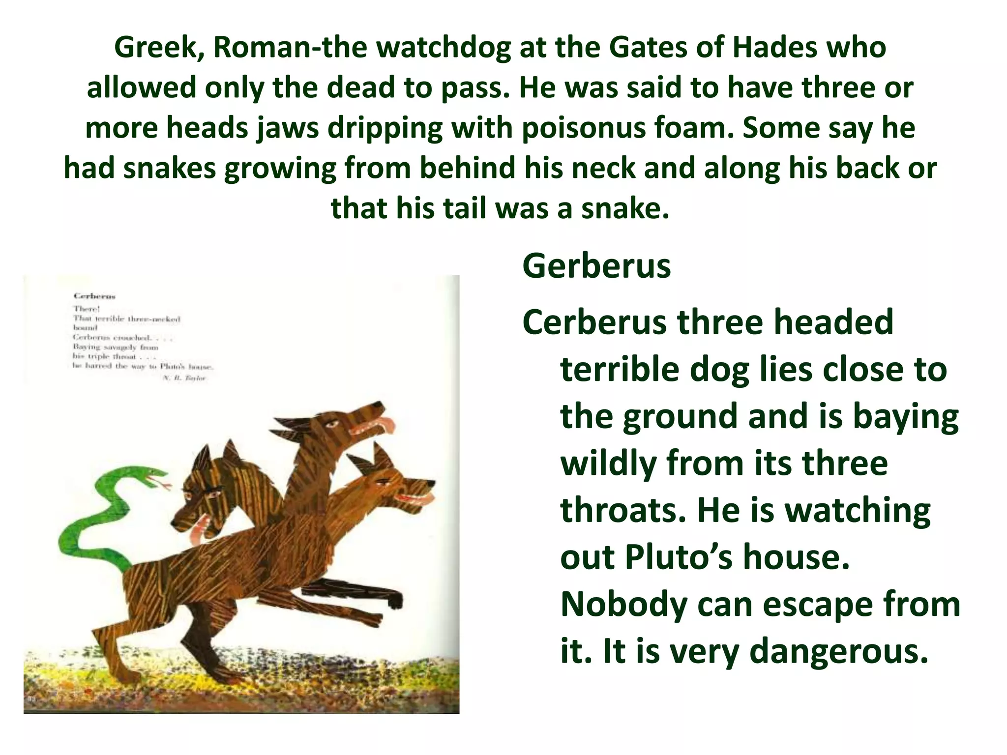 Greek, Roman-the watchdog at the Gates of Hades who
 allowed only the dead to pass. He was said to have three or
 more heads jaws dripping with poisonus foam. Some say he
had snakes growing from behind his neck and along his back or
                  that his tail was a snake.
                                Gerberus
                                Cerberus three headed
                                  terrible dog lies close to
                                  the ground and is baying
                                  wildly from its three
                                  throats. He is watching
                                  out Pluto’s house.
                                  Nobody can escape from
                                  it. It is very dangerous.
 