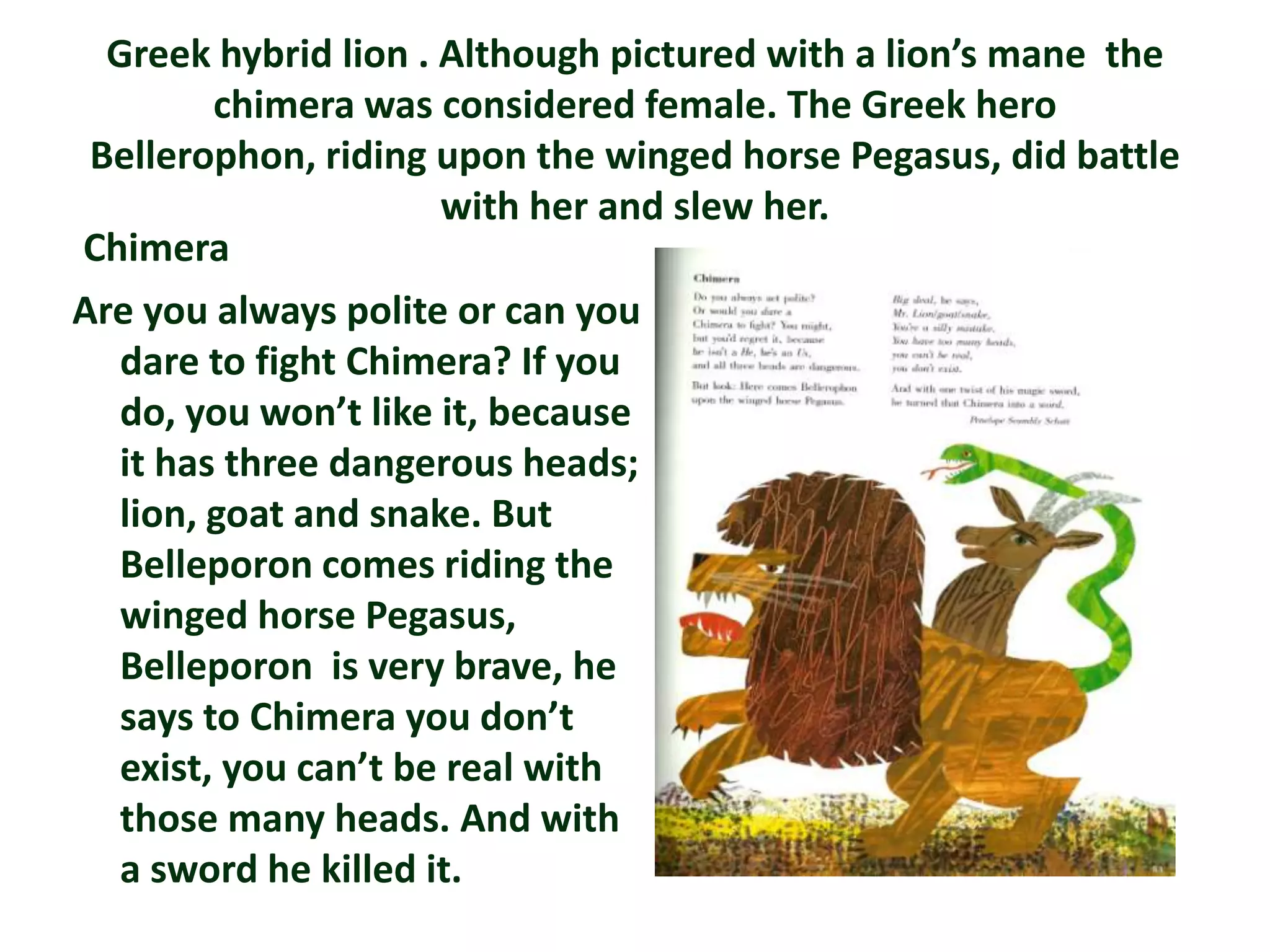 Greek hybrid lion . Although pictured with a lion’s mane the
         chimera was considered female. The Greek hero
 Bellerophon, riding upon the winged horse Pegasus, did battle
                      with her and slew her.
Chimera
Are you always polite or can you
   dare to fight Chimera? If you
   do, you won’t like it, because
   it has three dangerous heads;
   lion, goat and snake. But
   Belleporon comes riding the
   winged horse Pegasus,
   Belleporon is very brave, he
   says to Chimera you don’t
   exist, you can’t be real with
   those many heads. And with
   a sword he killed it.
 
