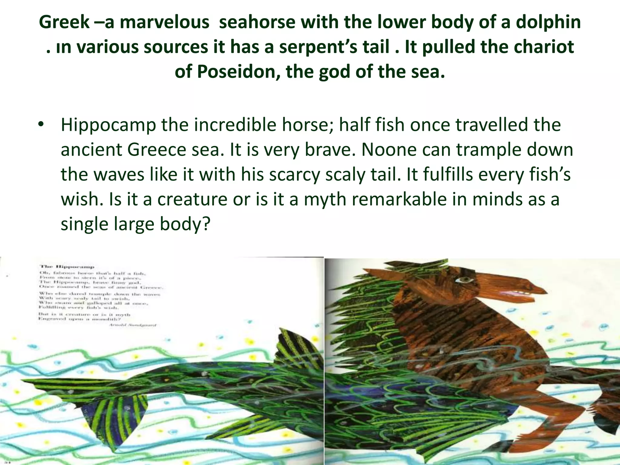 Greek –a marvelous seahorse with the lower body of a dolphin
 . ın various sources it has a serpent’s tail . It pulled the chariot
                 of Poseidon, the god of the sea.

• Hippocamp the incredible horse; half fish once travelled the
  ancient Greece sea. It is very brave. Noone can trample down
  the waves like it with his scarcy scaly tail. It fulfills every fish’s
  wish. Is it a creature or is it a myth remarkable in minds as a
  single large body?
 
