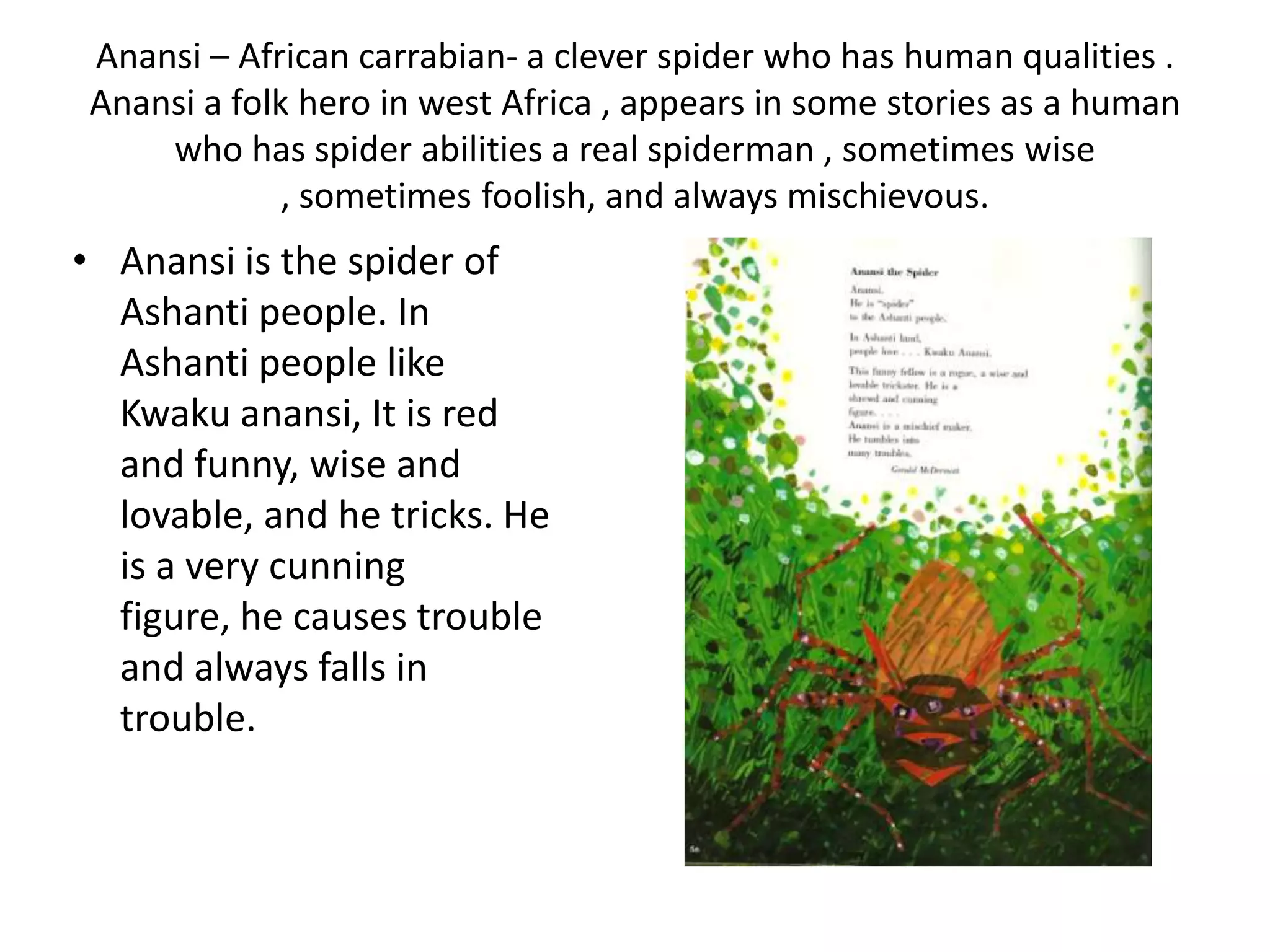 Anansi – African carrabian- a clever spider who has human qualities .
 Anansi a folk hero in west Africa , appears in some stories as a human
     who has spider abilities a real spiderman , sometimes wise
              , sometimes foolish, and always mischievous.
• Anansi is the spider of
  Ashanti people. In
  Ashanti people like
  Kwaku anansi, It is red
  and funny, wise and
  lovable, and he tricks. He
  is a very cunning
  figure, he causes trouble
  and always falls in
  trouble.
 