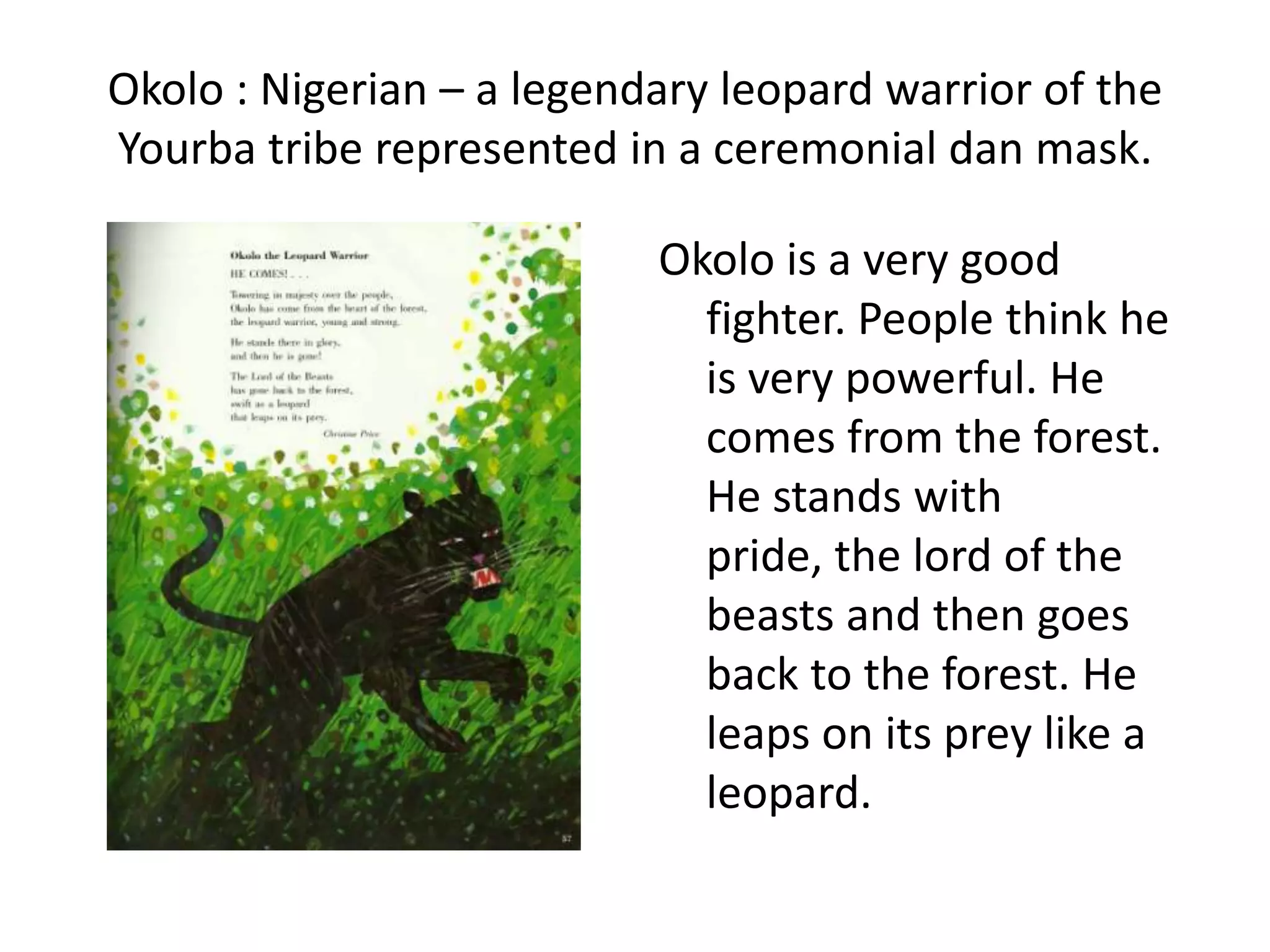 Okolo : Nigerian – a legendary leopard warrior of the
Yourba tribe represented in a ceremonial dan mask.

                           Okolo is a very good
                             fighter. People think he
                             is very powerful. He
                             comes from the forest.
                             He stands with
                             pride, the lord of the
                             beasts and then goes
                             back to the forest. He
                             leaps on its prey like a
                             leopard.
 