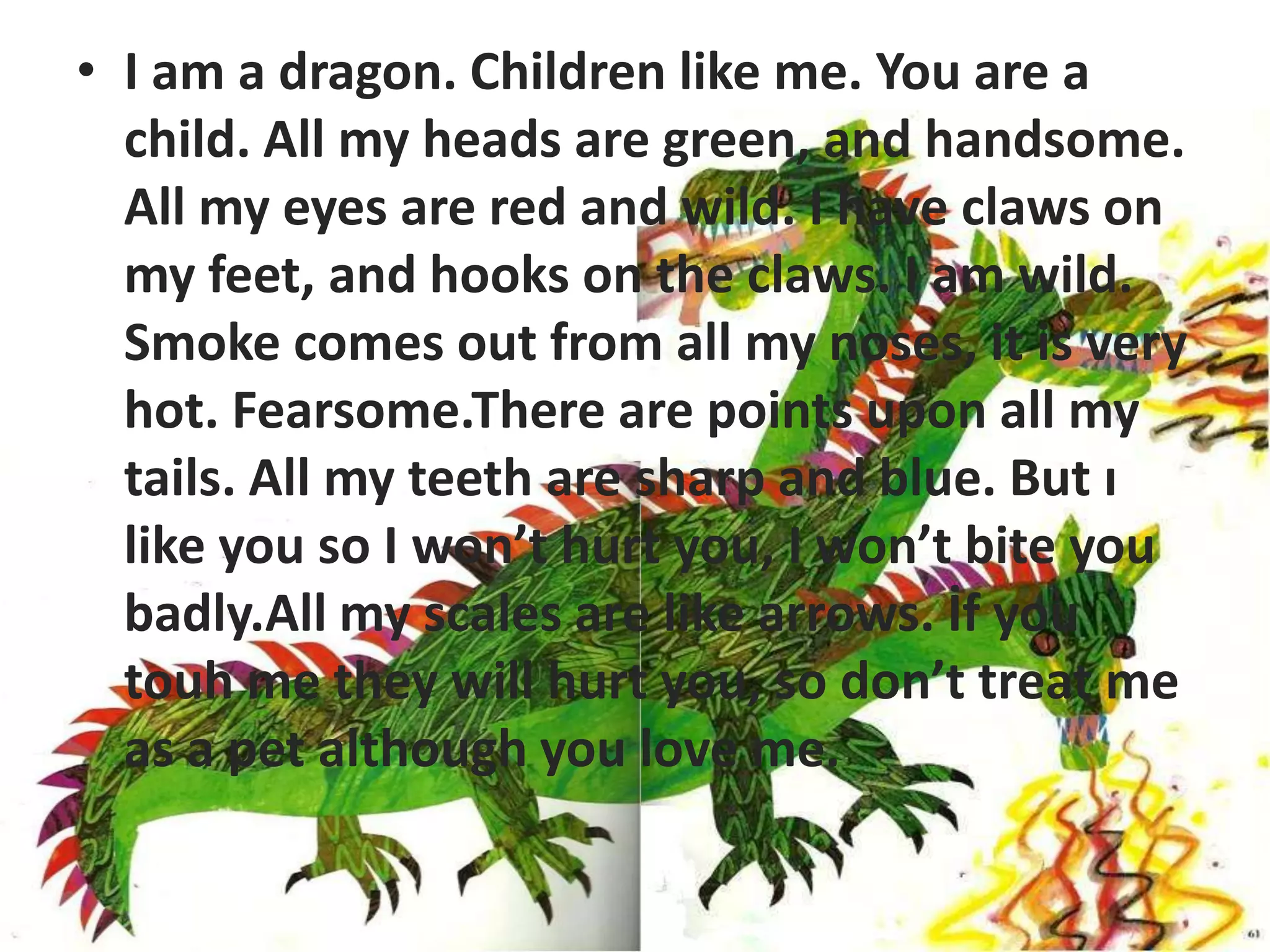 • I am a dragon. Children like me. You are a
          child. All my heads are green, and handsome.
          All my eyes are red and wild. I have claws on
          my feet, and hooks on the claws. I am wild.
          Smoke comes out from all my noses, it is very
          hot. Fearsome.There are points upon all my
          tails. All my teeth are sharp and blue. But ı
I am a drogon. Children like me
          like you so I won’t hurt you, I won’t bite you
          badly.All my scales are like arrows. İf you
          touh me they will hurt you, so don’t treat me
          as a pet although you love me.
 