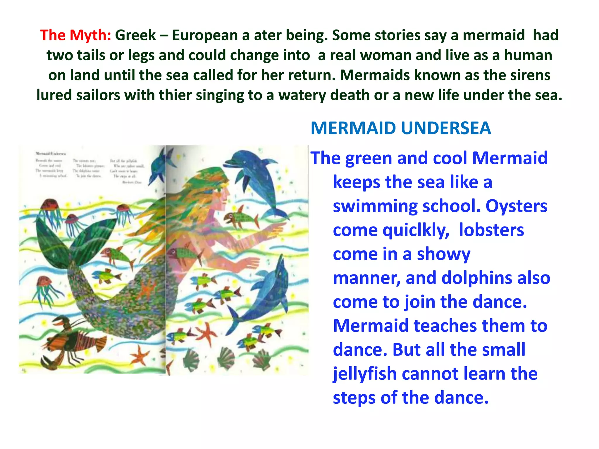 The Myth: Greek – European a ater being. Some stories say a mermaid had
  two tails or legs and could change into a real woman and live as a human
  on land until the sea called for her return. Mermaids known as the sirens
lured sailors with thier singing to a watery death or a new life under the sea.

                                         MERMAID UNDERSEA
                                         The green and cool Mermaid
                                           keeps the sea like a
                                           swimming school. Oysters
                                           come quiclkly, lobsters
                                           come in a showy
                                           manner, and dolphins also
                                           come to join the dance.
                                           Mermaid teaches them to
                                           dance. But all the small
                                           jellyfish cannot learn the
                                           steps of the dance.
 