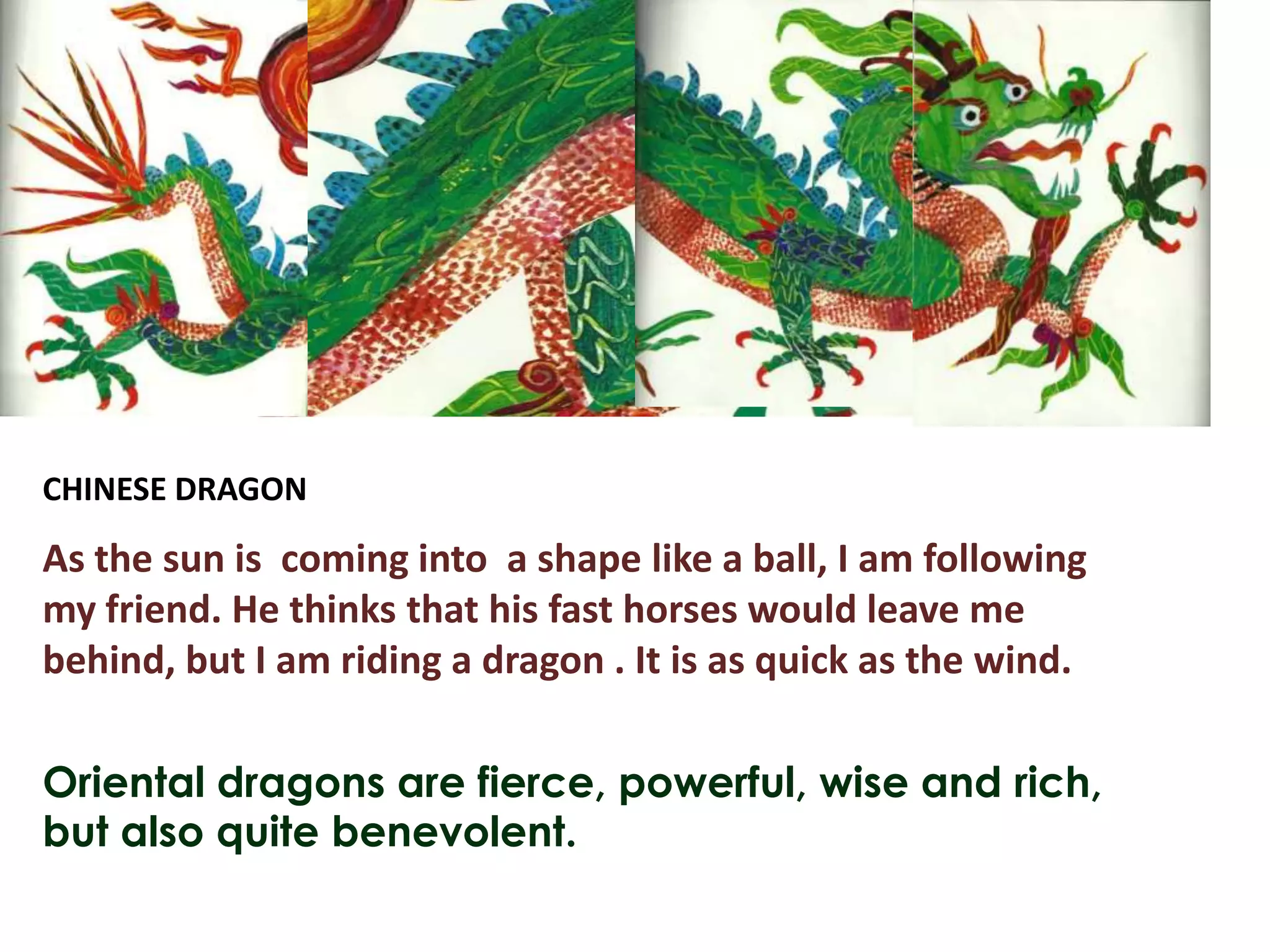 CHINESE DRAGON

As the sun is coming into a shape like a ball, I am following
my friend. He thinks that his fast horses would leave me
behind, but I am riding a dragon . It is as quick as the wind.

Oriental dragons are fierce, powerful, wise and rich,
but also quite benevolent.
 