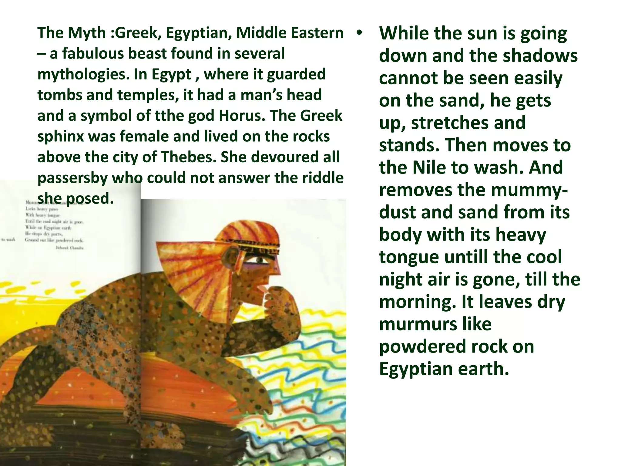 The Myth :Greek, Egyptian, Middle Eastern • While the sun is going
– a fabulous beast found in several         down and the shadows
mythologies. In Egypt , where it guarded    cannot be seen easily
tombs and temples, it had a man’s head      on the sand, he gets
and a symbol of tthe god Horus. The Greek   up, stretches and
sphinx was female and lived on the rocks
                                            stands. Then moves to
above the city of Thebes. She devoured all
passersby who could not answer the riddle
                                            the Nile to wash. And
she posed.                                  removes the mummy-
                                         dust and sand from its
                                         body with its heavy
                                         tongue untill the cool
                                         night air is gone, till the
                                         morning. It leaves dry
                                         murmurs like
                                         powdered rock on
                                         Egyptian earth.
 