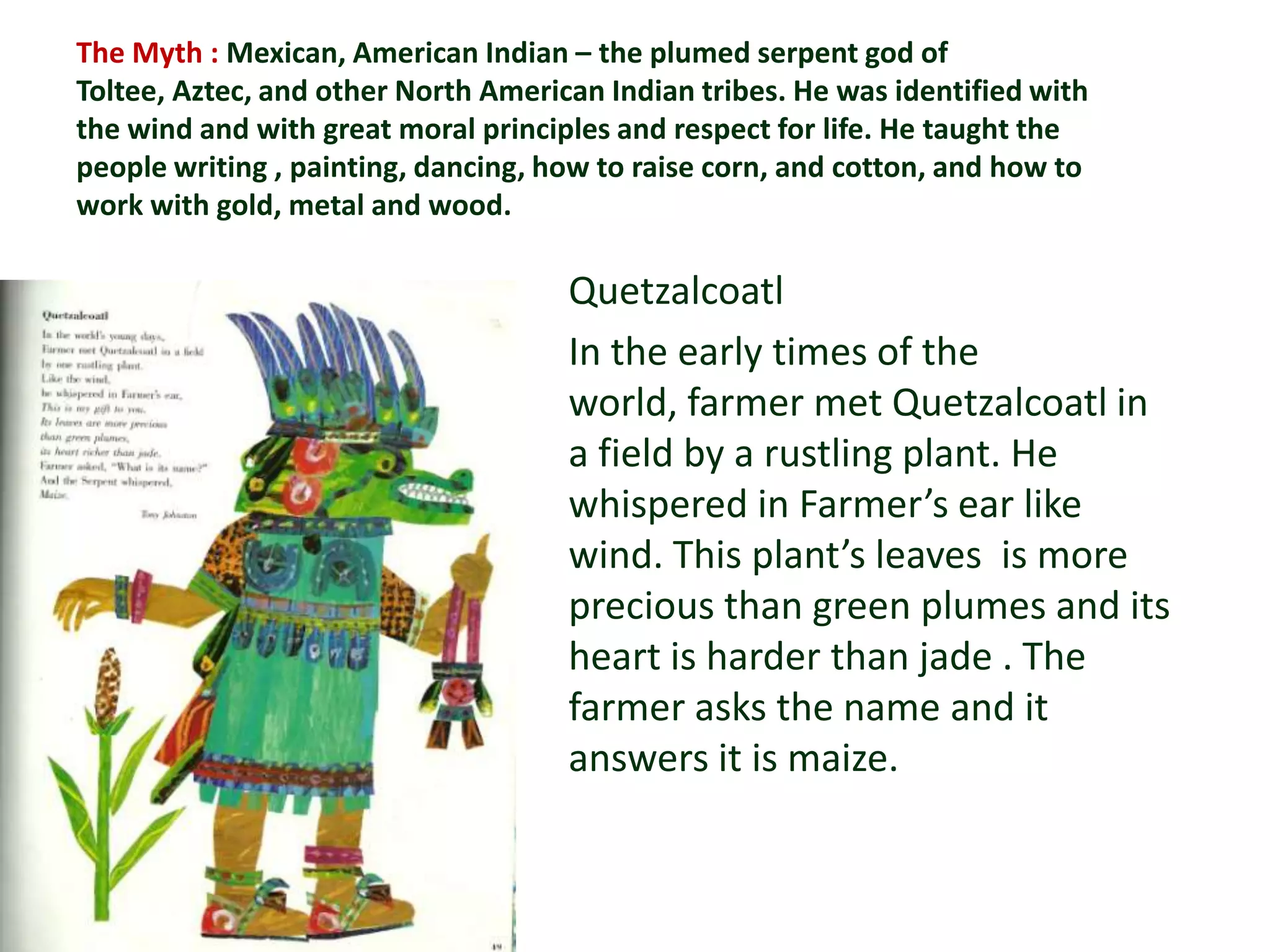 The Myth : Mexican, American Indian – the plumed serpent god of
Toltee, Aztec, and other North American Indian tribes. He was identified with
the wind and with great moral principles and respect for life. He taught the
people writing , painting, dancing, how to raise corn, and cotton, and how to
work with gold, metal and wood.

                                     Quetzalcoatl
                                     In the early times of the
                                     world, farmer met Quetzalcoatl in
                                     a field by a rustling plant. He
                                     whispered in Farmer’s ear like
                                     wind. This plant’s leaves is more
                                     precious than green plumes and its
                                     heart is harder than jade . The
                                     farmer asks the name and it
                                     answers it is maize.
 
