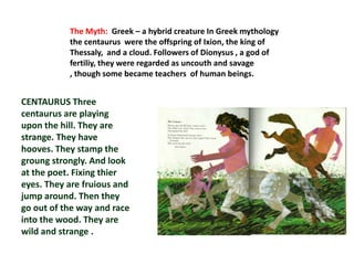 The Myth: Greek – a hybrid creature In Greek mythology
           the centaurus were the offspring of Ixion, the king of
           Thessaly, and a cloud. Followers of Dionysus , a god of
           fertiliy, they were regarded as uncouth and savage
           , though some became teachers of human beings.


CENTAURUS Three
centaurus are playing
upon the hill. They are
strange. They have
hooves. They stamp the
groung strongly. And look
at the poet. Fixing thier
eyes. They are fruious and
jump around. Then they
go out of the way and race
into the wood. They are
wild and strange .
 