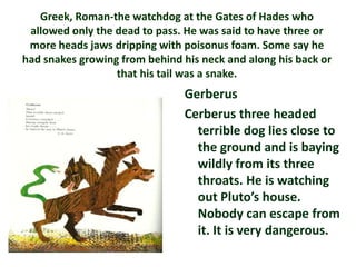 Greek, Roman-the watchdog at the Gates of Hades who
 allowed only the dead to pass. He was said to have three or
 more heads jaws dripping with poisonus foam. Some say he
had snakes growing from behind his neck and along his back or
                  that his tail was a snake.
                                Gerberus
                                Cerberus three headed
                                  terrible dog lies close to
                                  the ground and is baying
                                  wildly from its three
                                  throats. He is watching
                                  out Pluto’s house.
                                  Nobody can escape from
                                  it. It is very dangerous.
 