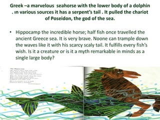 Greek –a marvelous seahorse with the lower body of a dolphin
 . ın various sources it has a serpent’s tail . It pulled the chariot
                 of Poseidon, the god of the sea.

• Hippocamp the incredible horse; half fish once travelled the
  ancient Greece sea. It is very brave. Noone can trample down
  the waves like it with his scarcy scaly tail. It fulfills every fish’s
  wish. Is it a creature or is it a myth remarkable in minds as a
  single large body?
 