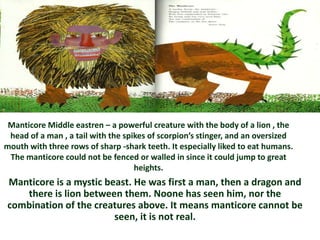 Manticore Middle eastren – a powerful creature with the body of a lion , the
 head of a man , a tail with the spikes of scorpion’s stinger, and an oversized
mouth with three rows of sharp -shark teeth. It especially liked to eat humans.
 The manticore could not be fenced or walled in since it could jump to great
                                    heights.
Manticore is a mystic beast. He was first a man, then a dragon and
   there is lion between them. Noone has seen him, nor the
combination of the creatures above. It means manticore cannot be
                        seen, it is not real.
 