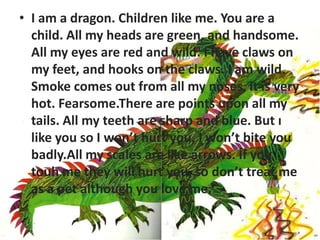 • I am a dragon. Children like me. You are a
          child. All my heads are green, and handsome.
          All my eyes are red and wild. I have claws on
          my feet, and hooks on the claws. I am wild.
          Smoke comes out from all my noses, it is very
          hot. Fearsome.There are points upon all my
          tails. All my teeth are sharp and blue. But ı
I am a drogon. Children like me
          like you so I won’t hurt you, I won’t bite you
          badly.All my scales are like arrows. İf you
          touh me they will hurt you, so don’t treat me
          as a pet although you love me.
 