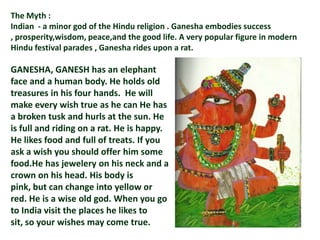 The Myth :
Indian - a minor god of the Hindu religion . Ganesha embodies success
, prosperity,wisdom, peace,and the good life. A very popular figure in modern
Hindu festival parades , Ganesha rides upon a rat.

GANESHA, GANESH has an elephant
face and a human body. He holds old
treasures in his four hands. He will
make every wish true as he can He has
a broken tusk and hurls at the sun. He
is full and riding on a rat. He is happy.
He likes food and full of treats. If you
ask a wish you should offer him some
food.He has jewelery on his neck and a
crown on his head. His body is
pink, but can change into yellow or
red. He is a wise old god. When you go
to India visit the places he likes to
sit, so your wishes may come true.
 