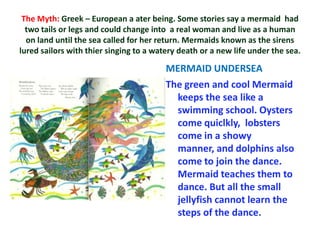The Myth: Greek – European a ater being. Some stories say a mermaid had
  two tails or legs and could change into a real woman and live as a human
  on land until the sea called for her return. Mermaids known as the sirens
lured sailors with thier singing to a watery death or a new life under the sea.

                                         MERMAID UNDERSEA
                                         The green and cool Mermaid
                                           keeps the sea like a
                                           swimming school. Oysters
                                           come quiclkly, lobsters
                                           come in a showy
                                           manner, and dolphins also
                                           come to join the dance.
                                           Mermaid teaches them to
                                           dance. But all the small
                                           jellyfish cannot learn the
                                           steps of the dance.
 