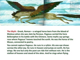The Myth : Greek, Roman – a winged horse born from the blood of
Medusa when she was slain by Perseus. Pegasus carried the hero
Bellerophon in his battle with the Chimera. Some myths say springs
rose where Pegasus’ hooves touched the earth. He was the horse of the
Muses, connected to poetry.
You cannot capture Pegasus. He runs in a ryhtm. His one eye shows
sorrow the other joy. He runs in heaven and jumps on earth. He has
wings. No one but only the poet can ride him without rein. He is the
stallion of heaven and steed of the skies. And he sings when flying.
 